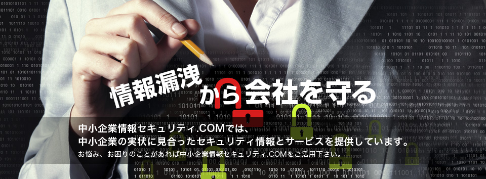 情報漏洩から会社を守る。情報漏洩対策、ウィルス対策、不正アクセス対策等、情報セキュリティの中小企業情報セキュリティ.COM。数多くの事例とノウハウを基に、中小企業の実状に見合ったセキュリティ情報とサービスを提供しています。お悩み、お困りのことがあれば中小企業情報セキュリティ.COMをご活用下さい。